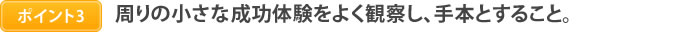 ポイント3　周りの小さな成功体験をよく観察し、手本とすること。