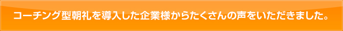 コーチング型朝礼を導入した企業様からたくさんの声をいただきました。