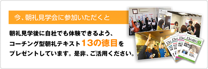 今、朝礼見学会に参加いただくと朝礼見学後に自社でも体験できるよう、コーチング型朝礼テキスト 13の徳目をプレゼントしています。是非、ご活用ください。